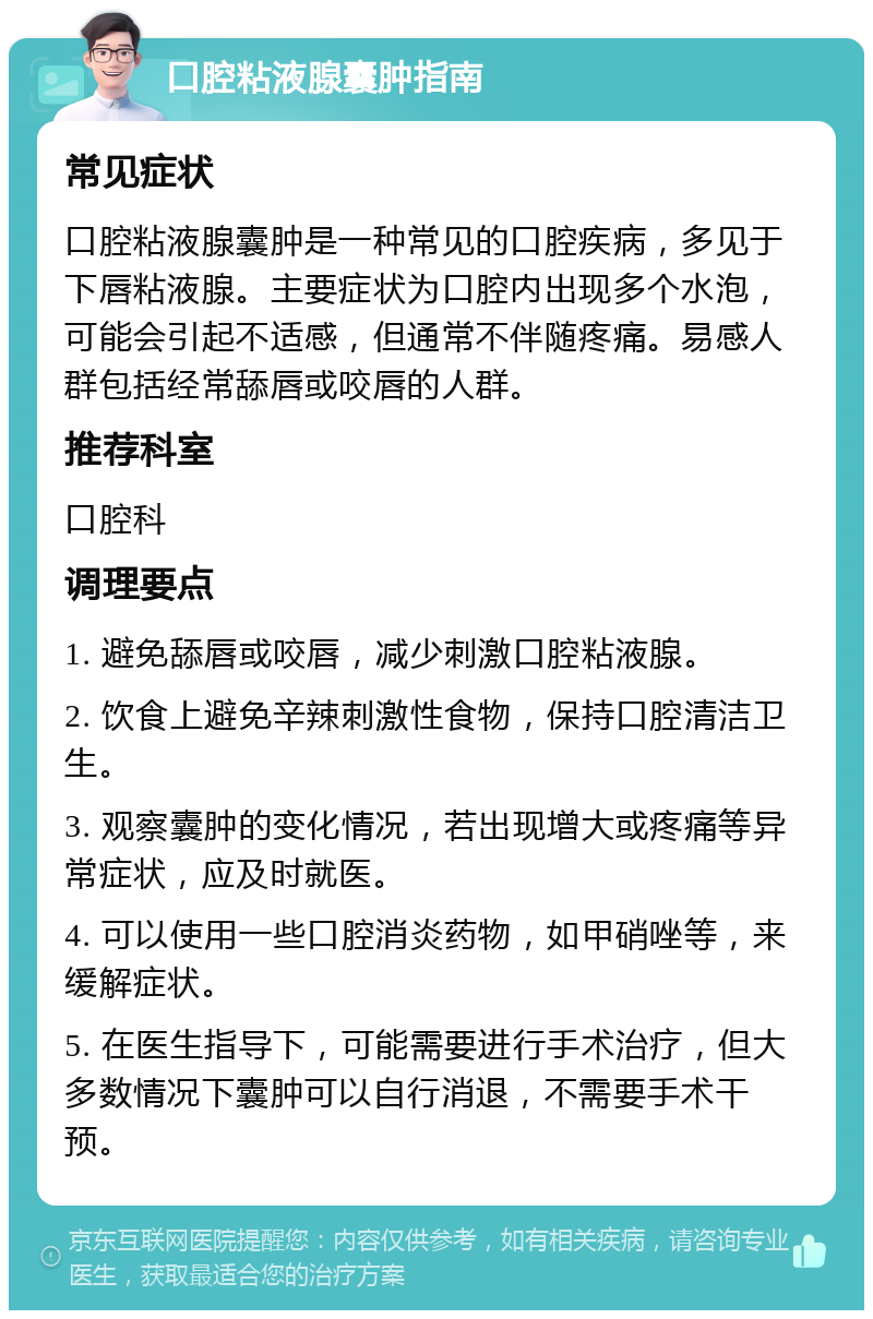 口腔粘液腺囊肿指南 常见症状 口腔粘液腺囊肿是一种常见的口腔疾病，多见于下唇粘液腺。主要症状为口腔内出现多个水泡，可能会引起不适感，但通常不伴随疼痛。易感人群包括经常舔唇或咬唇的人群。 推荐科室 口腔科 调理要点 1. 避免舔唇或咬唇，减少刺激口腔粘液腺。 2. 饮食上避免辛辣刺激性食物，保持口腔清洁卫生。 3. 观察囊肿的变化情况，若出现增大或疼痛等异常症状，应及时就医。 4. 可以使用一些口腔消炎药物，如甲硝唑等，来缓解症状。 5. 在医生指导下，可能需要进行手术治疗，但大多数情况下囊肿可以自行消退，不需要手术干预。