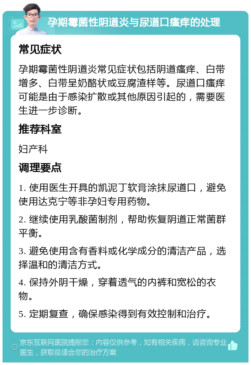 孕期霉菌性阴道炎与尿道口瘙痒的处理 常见症状 孕期霉菌性阴道炎常见症状包括阴道瘙痒、白带增多、白带呈奶酪状或豆腐渣样等。尿道口瘙痒可能是由于感染扩散或其他原因引起的，需要医生进一步诊断。 推荐科室 妇产科 调理要点 1. 使用医生开具的凯泥丁软膏涂抹尿道口，避免使用达克宁等非孕妇专用药物。 2. 继续使用乳酸菌制剂，帮助恢复阴道正常菌群平衡。 3. 避免使用含有香料或化学成分的清洁产品，选择温和的清洁方式。 4. 保持外阴干燥，穿着透气的内裤和宽松的衣物。 5. 定期复查，确保感染得到有效控制和治疗。