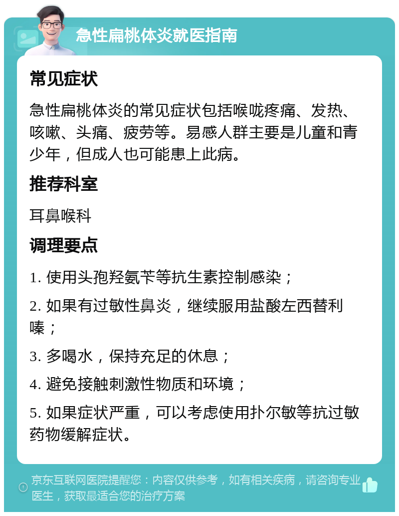 急性扁桃体炎就医指南 常见症状 急性扁桃体炎的常见症状包括喉咙疼痛、发热、咳嗽、头痛、疲劳等。易感人群主要是儿童和青少年，但成人也可能患上此病。 推荐科室 耳鼻喉科 调理要点 1. 使用头孢羟氨苄等抗生素控制感染； 2. 如果有过敏性鼻炎，继续服用盐酸左西替利嗪； 3. 多喝水，保持充足的休息； 4. 避免接触刺激性物质和环境； 5. 如果症状严重，可以考虑使用扑尔敏等抗过敏药物缓解症状。