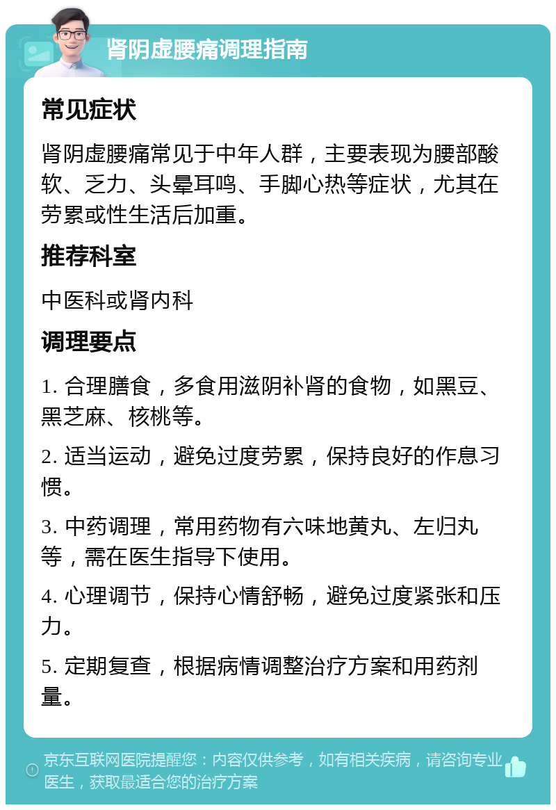 肾阴虚腰痛调理指南 常见症状 肾阴虚腰痛常见于中年人群，主要表现为腰部酸软、乏力、头晕耳鸣、手脚心热等症状，尤其在劳累或性生活后加重。 推荐科室 中医科或肾内科 调理要点 1. 合理膳食，多食用滋阴补肾的食物，如黑豆、黑芝麻、核桃等。 2. 适当运动，避免过度劳累，保持良好的作息习惯。 3. 中药调理，常用药物有六味地黄丸、左归丸等，需在医生指导下使用。 4. 心理调节，保持心情舒畅，避免过度紧张和压力。 5. 定期复查，根据病情调整治疗方案和用药剂量。