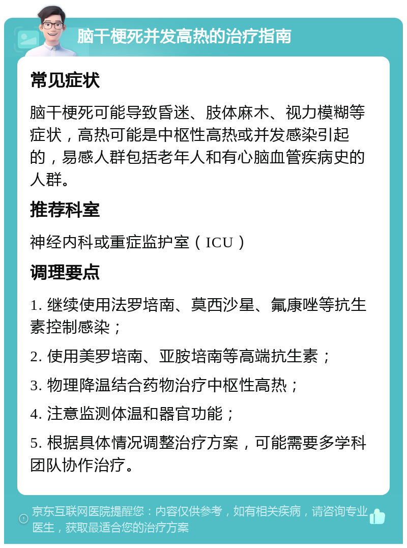 脑干梗死并发高热的治疗指南 常见症状 脑干梗死可能导致昏迷、肢体麻木、视力模糊等症状，高热可能是中枢性高热或并发感染引起的，易感人群包括老年人和有心脑血管疾病史的人群。 推荐科室 神经内科或重症监护室（ICU） 调理要点 1. 继续使用法罗培南、莫西沙星、氟康唑等抗生素控制感染； 2. 使用美罗培南、亚胺培南等高端抗生素； 3. 物理降温结合药物治疗中枢性高热； 4. 注意监测体温和器官功能； 5. 根据具体情况调整治疗方案，可能需要多学科团队协作治疗。