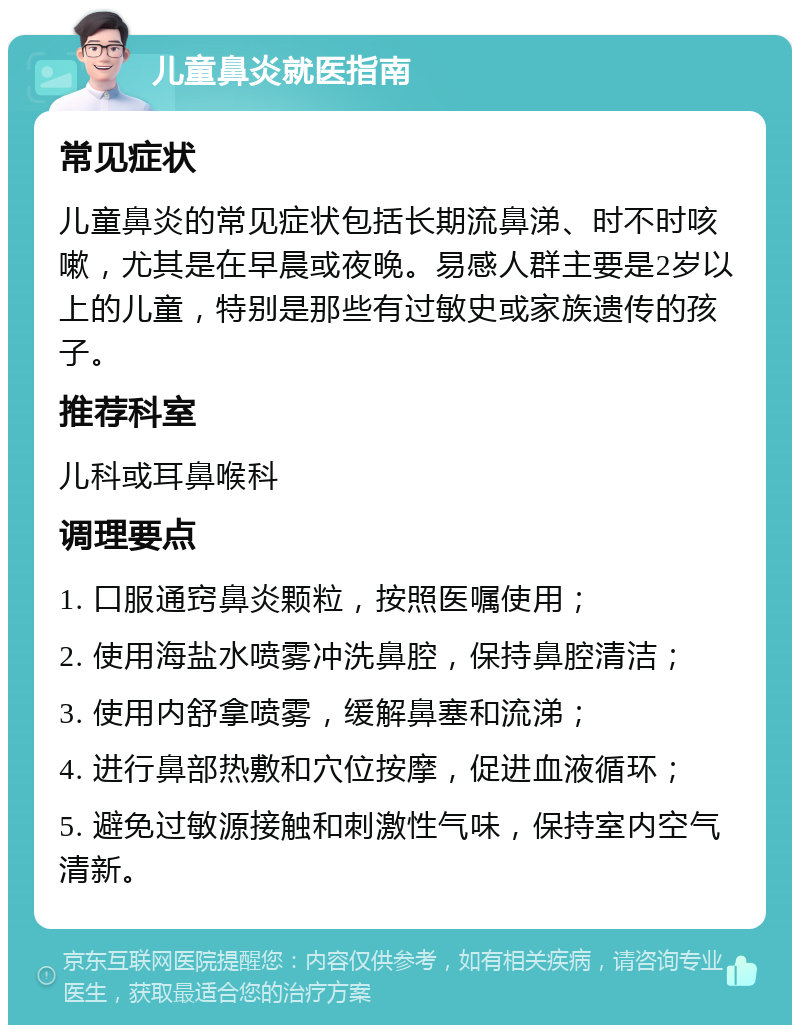 儿童鼻炎就医指南 常见症状 儿童鼻炎的常见症状包括长期流鼻涕、时不时咳嗽，尤其是在早晨或夜晚。易感人群主要是2岁以上的儿童，特别是那些有过敏史或家族遗传的孩子。 推荐科室 儿科或耳鼻喉科 调理要点 1. 口服通窍鼻炎颗粒，按照医嘱使用； 2. 使用海盐水喷雾冲洗鼻腔，保持鼻腔清洁； 3. 使用内舒拿喷雾，缓解鼻塞和流涕； 4. 进行鼻部热敷和穴位按摩，促进血液循环； 5. 避免过敏源接触和刺激性气味，保持室内空气清新。