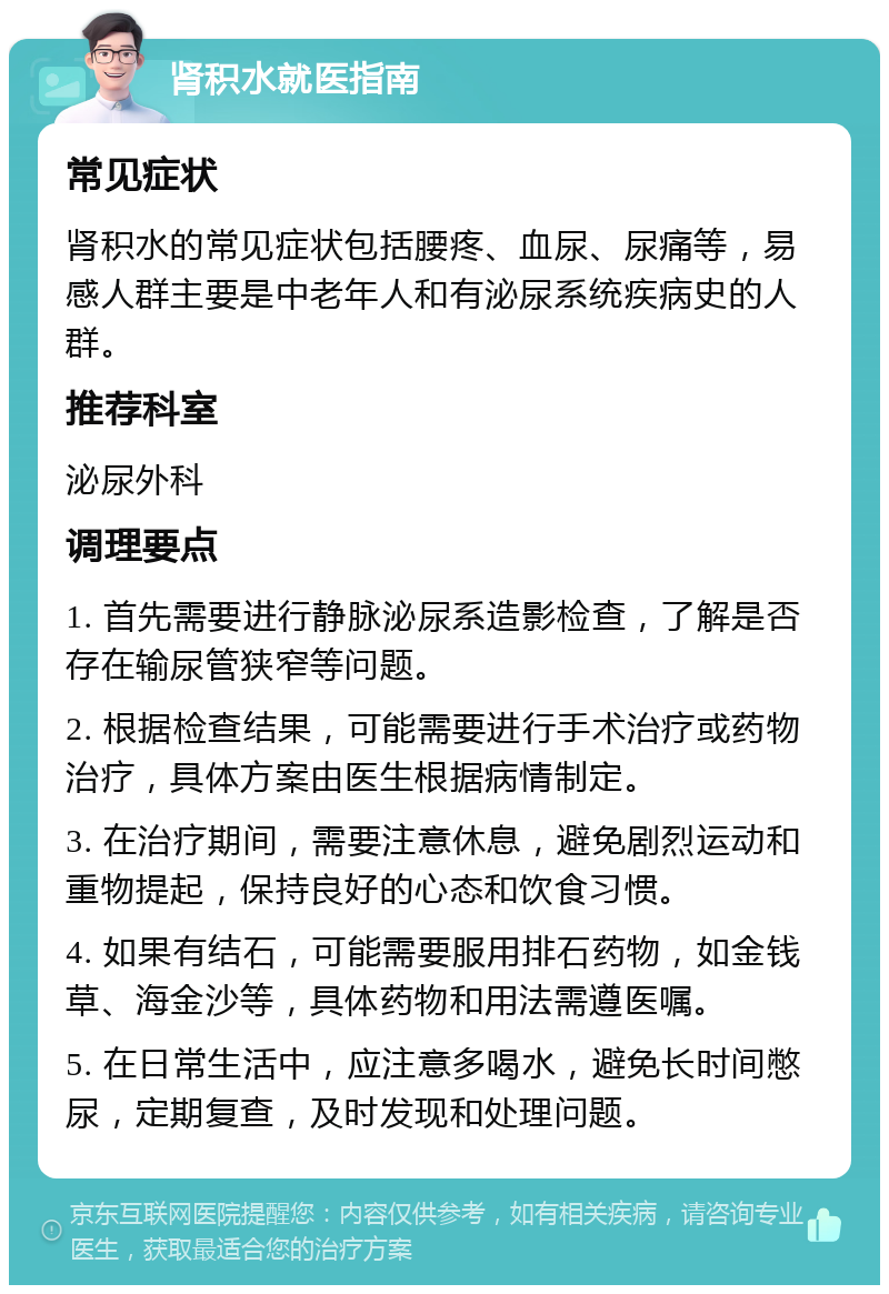 肾积水就医指南 常见症状 肾积水的常见症状包括腰疼、血尿、尿痛等，易感人群主要是中老年人和有泌尿系统疾病史的人群。 推荐科室 泌尿外科 调理要点 1. 首先需要进行静脉泌尿系造影检查，了解是否存在输尿管狭窄等问题。 2. 根据检查结果，可能需要进行手术治疗或药物治疗，具体方案由医生根据病情制定。 3. 在治疗期间，需要注意休息，避免剧烈运动和重物提起，保持良好的心态和饮食习惯。 4. 如果有结石，可能需要服用排石药物，如金钱草、海金沙等，具体药物和用法需遵医嘱。 5. 在日常生活中，应注意多喝水，避免长时间憋尿，定期复查，及时发现和处理问题。