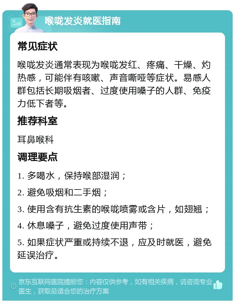 喉咙发炎就医指南 常见症状 喉咙发炎通常表现为喉咙发红、疼痛、干燥、灼热感，可能伴有咳嗽、声音嘶哑等症状。易感人群包括长期吸烟者、过度使用嗓子的人群、免疫力低下者等。 推荐科室 耳鼻喉科 调理要点 1. 多喝水，保持喉部湿润； 2. 避免吸烟和二手烟； 3. 使用含有抗生素的喉咙喷雾或含片，如翅翘； 4. 休息嗓子，避免过度使用声带； 5. 如果症状严重或持续不退，应及时就医，避免延误治疗。