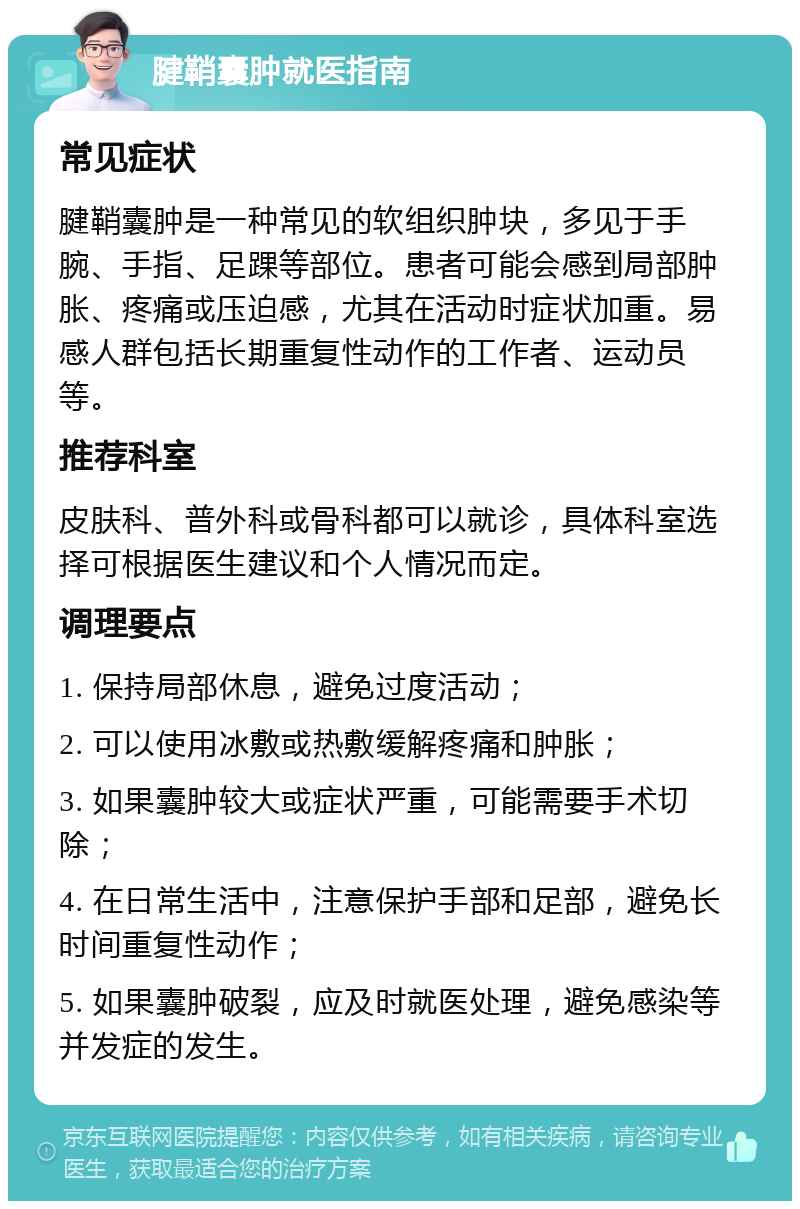 腱鞘囊肿就医指南 常见症状 腱鞘囊肿是一种常见的软组织肿块，多见于手腕、手指、足踝等部位。患者可能会感到局部肿胀、疼痛或压迫感，尤其在活动时症状加重。易感人群包括长期重复性动作的工作者、运动员等。 推荐科室 皮肤科、普外科或骨科都可以就诊，具体科室选择可根据医生建议和个人情况而定。 调理要点 1. 保持局部休息，避免过度活动； 2. 可以使用冰敷或热敷缓解疼痛和肿胀； 3. 如果囊肿较大或症状严重，可能需要手术切除； 4. 在日常生活中，注意保护手部和足部，避免长时间重复性动作； 5. 如果囊肿破裂，应及时就医处理，避免感染等并发症的发生。