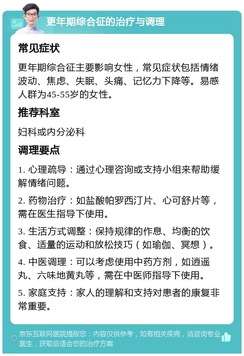 更年期综合征的治疗与调理 常见症状 更年期综合征主要影响女性，常见症状包括情绪波动、焦虑、失眠、头痛、记忆力下降等。易感人群为45-55岁的女性。 推荐科室 妇科或内分泌科 调理要点 1. 心理疏导：通过心理咨询或支持小组来帮助缓解情绪问题。 2. 药物治疗：如盐酸帕罗西汀片、心可舒片等，需在医生指导下使用。 3. 生活方式调整：保持规律的作息、均衡的饮食、适量的运动和放松技巧（如瑜伽、冥想）。 4. 中医调理：可以考虑使用中药方剂，如逍遥丸、六味地黄丸等，需在中医师指导下使用。 5. 家庭支持：家人的理解和支持对患者的康复非常重要。