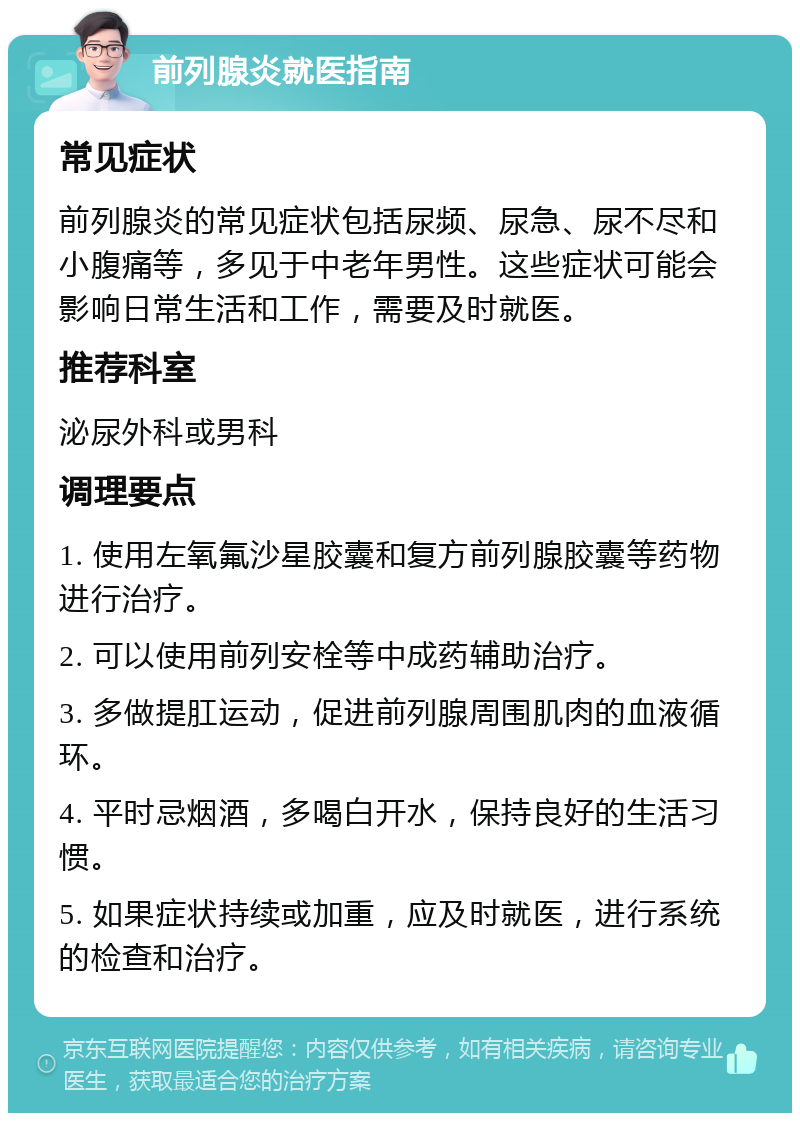 前列腺炎就医指南 常见症状 前列腺炎的常见症状包括尿频、尿急、尿不尽和小腹痛等，多见于中老年男性。这些症状可能会影响日常生活和工作，需要及时就医。 推荐科室 泌尿外科或男科 调理要点 1. 使用左氧氟沙星胶囊和复方前列腺胶囊等药物进行治疗。 2. 可以使用前列安栓等中成药辅助治疗。 3. 多做提肛运动，促进前列腺周围肌肉的血液循环。 4. 平时忌烟酒，多喝白开水，保持良好的生活习惯。 5. 如果症状持续或加重，应及时就医，进行系统的检查和治疗。