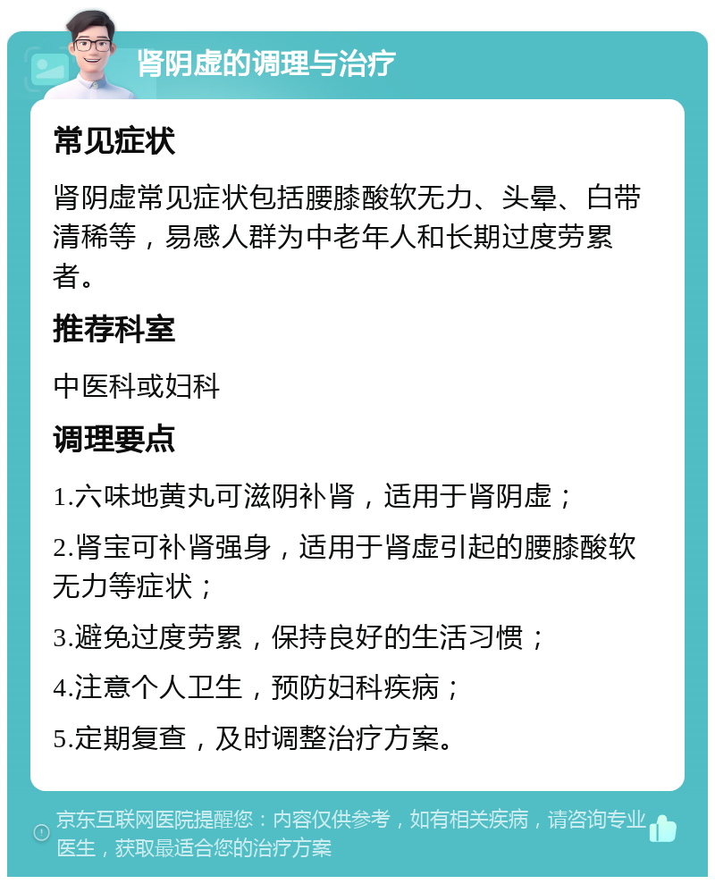 肾阴虚的调理与治疗 常见症状 肾阴虚常见症状包括腰膝酸软无力、头晕、白带清稀等，易感人群为中老年人和长期过度劳累者。 推荐科室 中医科或妇科 调理要点 1.六味地黄丸可滋阴补肾，适用于肾阴虚； 2.肾宝可补肾强身，适用于肾虚引起的腰膝酸软无力等症状； 3.避免过度劳累，保持良好的生活习惯； 4.注意个人卫生，预防妇科疾病； 5.定期复查，及时调整治疗方案。