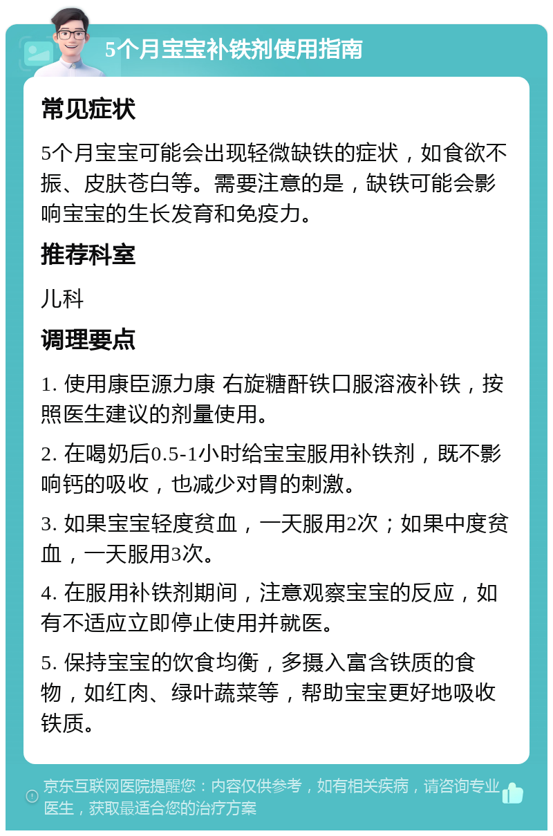 5个月宝宝补铁剂使用指南 常见症状 5个月宝宝可能会出现轻微缺铁的症状，如食欲不振、皮肤苍白等。需要注意的是，缺铁可能会影响宝宝的生长发育和免疫力。 推荐科室 儿科 调理要点 1. 使用康臣源力康 右旋糖酐铁口服溶液补铁，按照医生建议的剂量使用。 2. 在喝奶后0.5-1小时给宝宝服用补铁剂，既不影响钙的吸收，也减少对胃的刺激。 3. 如果宝宝轻度贫血，一天服用2次；如果中度贫血，一天服用3次。 4. 在服用补铁剂期间，注意观察宝宝的反应，如有不适应立即停止使用并就医。 5. 保持宝宝的饮食均衡，多摄入富含铁质的食物，如红肉、绿叶蔬菜等，帮助宝宝更好地吸收铁质。