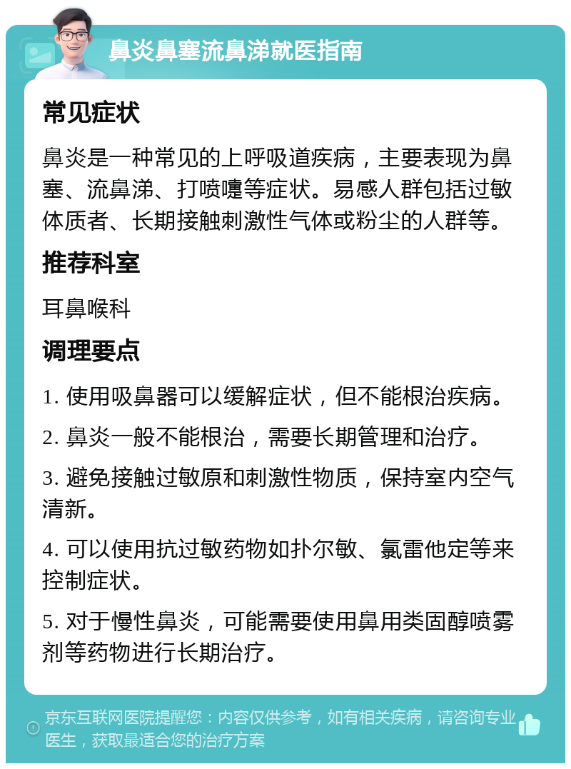 鼻炎鼻塞流鼻涕就医指南 常见症状 鼻炎是一种常见的上呼吸道疾病，主要表现为鼻塞、流鼻涕、打喷嚏等症状。易感人群包括过敏体质者、长期接触刺激性气体或粉尘的人群等。 推荐科室 耳鼻喉科 调理要点 1. 使用吸鼻器可以缓解症状，但不能根治疾病。 2. 鼻炎一般不能根治，需要长期管理和治疗。 3. 避免接触过敏原和刺激性物质，保持室内空气清新。 4. 可以使用抗过敏药物如扑尔敏、氯雷他定等来控制症状。 5. 对于慢性鼻炎，可能需要使用鼻用类固醇喷雾剂等药物进行长期治疗。