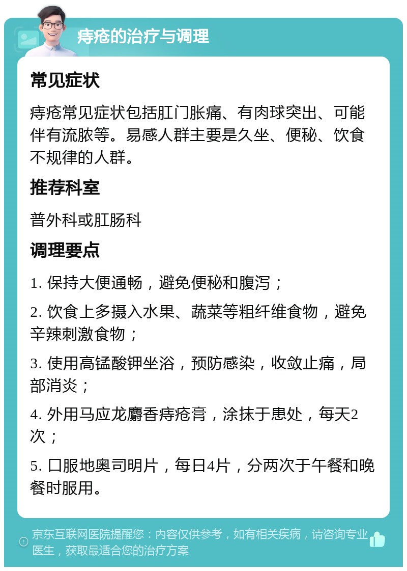 痔疮的治疗与调理 常见症状 痔疮常见症状包括肛门胀痛、有肉球突出、可能伴有流脓等。易感人群主要是久坐、便秘、饮食不规律的人群。 推荐科室 普外科或肛肠科 调理要点 1. 保持大便通畅，避免便秘和腹泻； 2. 饮食上多摄入水果、蔬菜等粗纤维食物，避免辛辣刺激食物； 3. 使用高锰酸钾坐浴，预防感染，收敛止痛，局部消炎； 4. 外用马应龙麝香痔疮膏，涂抹于患处，每天2次； 5. 口服地奥司明片，每日4片，分两次于午餐和晚餐时服用。