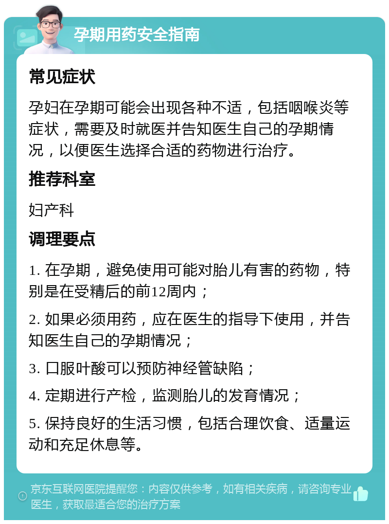 孕期用药安全指南 常见症状 孕妇在孕期可能会出现各种不适，包括咽喉炎等症状，需要及时就医并告知医生自己的孕期情况，以便医生选择合适的药物进行治疗。 推荐科室 妇产科 调理要点 1. 在孕期，避免使用可能对胎儿有害的药物，特别是在受精后的前12周内； 2. 如果必须用药，应在医生的指导下使用，并告知医生自己的孕期情况； 3. 口服叶酸可以预防神经管缺陷； 4. 定期进行产检，监测胎儿的发育情况； 5. 保持良好的生活习惯，包括合理饮食、适量运动和充足休息等。