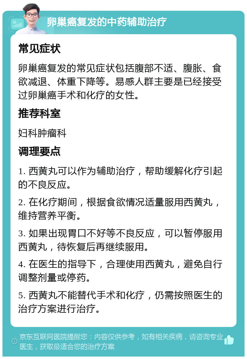 卵巢癌复发的中药辅助治疗 常见症状 卵巢癌复发的常见症状包括腹部不适、腹胀、食欲减退、体重下降等。易感人群主要是已经接受过卵巢癌手术和化疗的女性。 推荐科室 妇科肿瘤科 调理要点 1. 西黄丸可以作为辅助治疗，帮助缓解化疗引起的不良反应。 2. 在化疗期间，根据食欲情况适量服用西黄丸，维持营养平衡。 3. 如果出现胃口不好等不良反应，可以暂停服用西黄丸，待恢复后再继续服用。 4. 在医生的指导下，合理使用西黄丸，避免自行调整剂量或停药。 5. 西黄丸不能替代手术和化疗，仍需按照医生的治疗方案进行治疗。