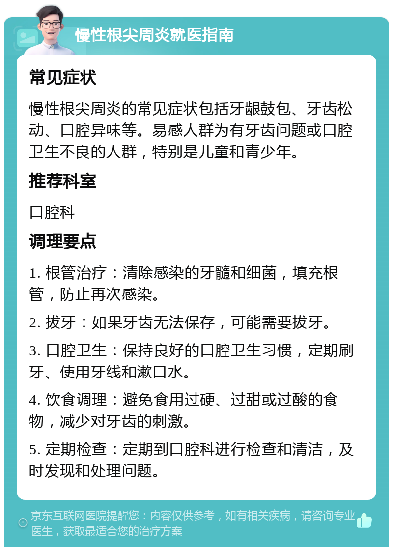 慢性根尖周炎就医指南 常见症状 慢性根尖周炎的常见症状包括牙龈鼓包、牙齿松动、口腔异味等。易感人群为有牙齿问题或口腔卫生不良的人群，特别是儿童和青少年。 推荐科室 口腔科 调理要点 1. 根管治疗：清除感染的牙髓和细菌，填充根管，防止再次感染。 2. 拔牙：如果牙齿无法保存，可能需要拔牙。 3. 口腔卫生：保持良好的口腔卫生习惯，定期刷牙、使用牙线和漱口水。 4. 饮食调理：避免食用过硬、过甜或过酸的食物，减少对牙齿的刺激。 5. 定期检查：定期到口腔科进行检查和清洁，及时发现和处理问题。