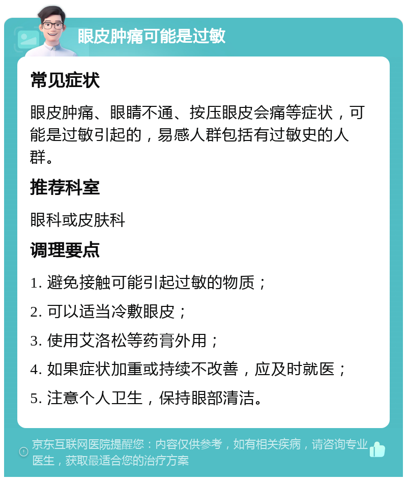 眼皮肿痛可能是过敏 常见症状 眼皮肿痛、眼睛不通、按压眼皮会痛等症状，可能是过敏引起的，易感人群包括有过敏史的人群。 推荐科室 眼科或皮肤科 调理要点 1. 避免接触可能引起过敏的物质； 2. 可以适当冷敷眼皮； 3. 使用艾洛松等药膏外用； 4. 如果症状加重或持续不改善，应及时就医； 5. 注意个人卫生，保持眼部清洁。