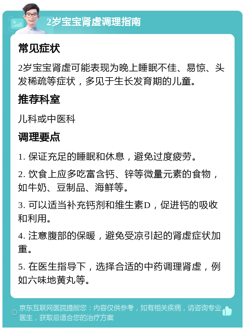 2岁宝宝肾虚调理指南 常见症状 2岁宝宝肾虚可能表现为晚上睡眠不佳、易惊、头发稀疏等症状，多见于生长发育期的儿童。 推荐科室 儿科或中医科 调理要点 1. 保证充足的睡眠和休息，避免过度疲劳。 2. 饮食上应多吃富含钙、锌等微量元素的食物，如牛奶、豆制品、海鲜等。 3. 可以适当补充钙剂和维生素D，促进钙的吸收和利用。 4. 注意腹部的保暖，避免受凉引起的肾虚症状加重。 5. 在医生指导下，选择合适的中药调理肾虚，例如六味地黄丸等。