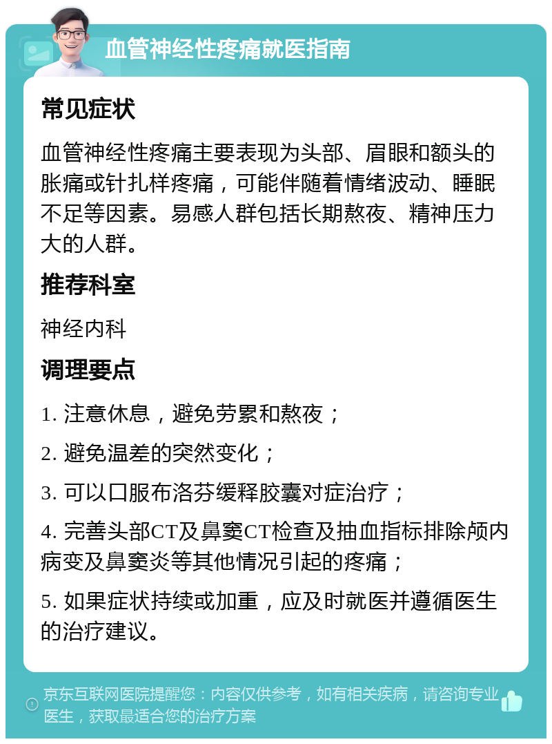 血管神经性疼痛就医指南 常见症状 血管神经性疼痛主要表现为头部、眉眼和额头的胀痛或针扎样疼痛，可能伴随着情绪波动、睡眠不足等因素。易感人群包括长期熬夜、精神压力大的人群。 推荐科室 神经内科 调理要点 1. 注意休息，避免劳累和熬夜； 2. 避免温差的突然变化； 3. 可以口服布洛芬缓释胶囊对症治疗； 4. 完善头部CT及鼻窦CT检查及抽血指标排除颅内病变及鼻窦炎等其他情况引起的疼痛； 5. 如果症状持续或加重，应及时就医并遵循医生的治疗建议。