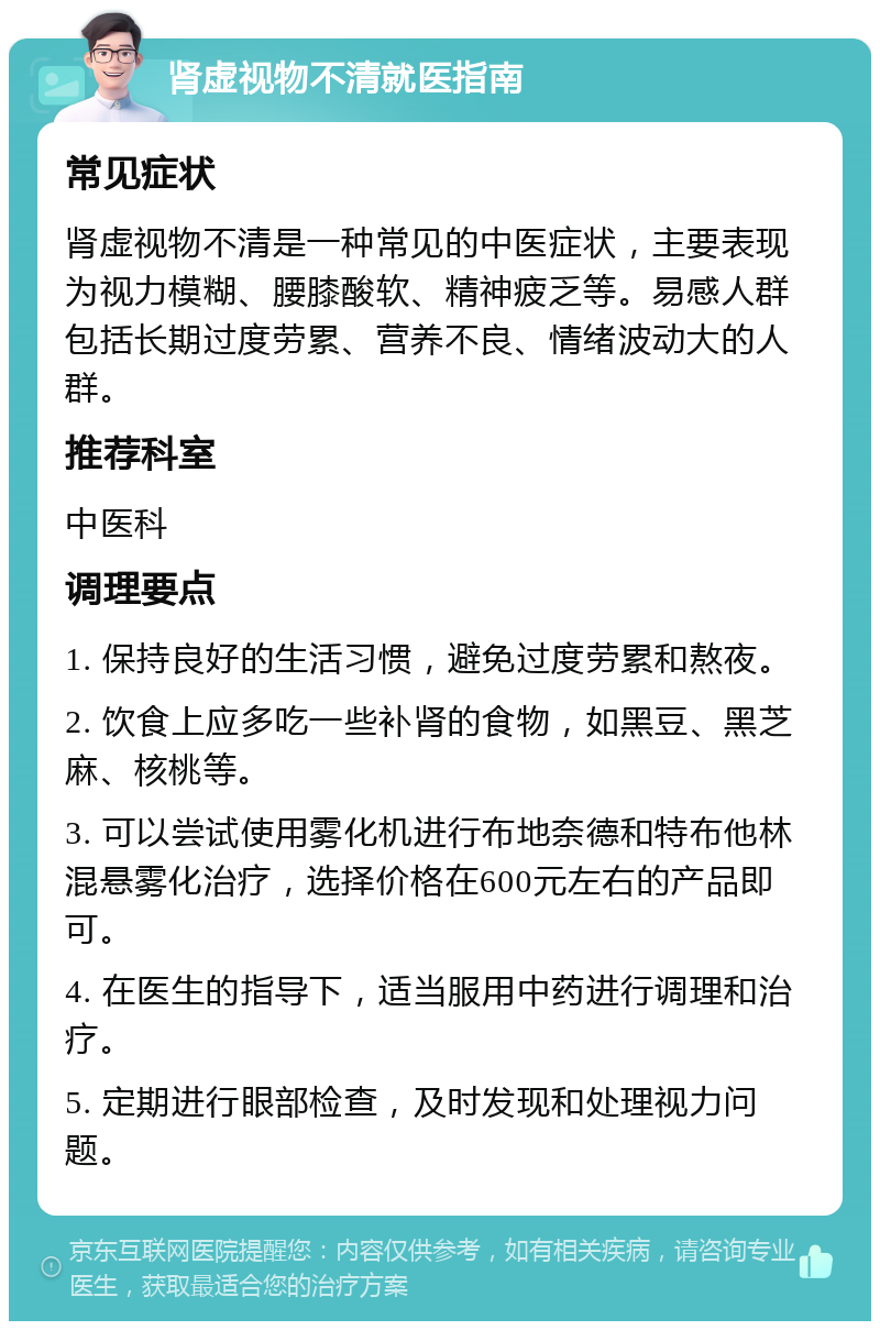 肾虚视物不清就医指南 常见症状 肾虚视物不清是一种常见的中医症状，主要表现为视力模糊、腰膝酸软、精神疲乏等。易感人群包括长期过度劳累、营养不良、情绪波动大的人群。 推荐科室 中医科 调理要点 1. 保持良好的生活习惯，避免过度劳累和熬夜。 2. 饮食上应多吃一些补肾的食物，如黑豆、黑芝麻、核桃等。 3. 可以尝试使用雾化机进行布地奈德和特布他林混悬雾化治疗，选择价格在600元左右的产品即可。 4. 在医生的指导下，适当服用中药进行调理和治疗。 5. 定期进行眼部检查，及时发现和处理视力问题。