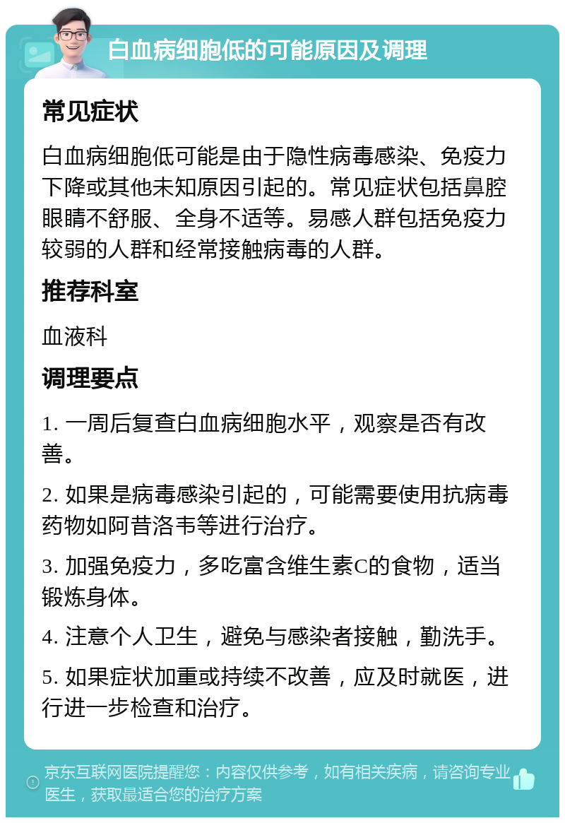 白血病细胞低的可能原因及调理 常见症状 白血病细胞低可能是由于隐性病毒感染、免疫力下降或其他未知原因引起的。常见症状包括鼻腔眼睛不舒服、全身不适等。易感人群包括免疫力较弱的人群和经常接触病毒的人群。 推荐科室 血液科 调理要点 1. 一周后复查白血病细胞水平，观察是否有改善。 2. 如果是病毒感染引起的，可能需要使用抗病毒药物如阿昔洛韦等进行治疗。 3. 加强免疫力，多吃富含维生素C的食物，适当锻炼身体。 4. 注意个人卫生，避免与感染者接触，勤洗手。 5. 如果症状加重或持续不改善，应及时就医，进行进一步检查和治疗。