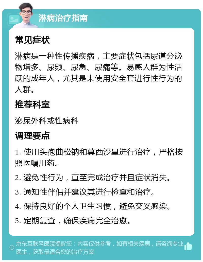 淋病治疗指南 常见症状 淋病是一种性传播疾病，主要症状包括尿道分泌物增多、尿频、尿急、尿痛等。易感人群为性活跃的成年人，尤其是未使用安全套进行性行为的人群。 推荐科室 泌尿外科或性病科 调理要点 1. 使用头孢曲松钠和莫西沙星进行治疗，严格按照医嘱用药。 2. 避免性行为，直至完成治疗并且症状消失。 3. 通知性伴侣并建议其进行检查和治疗。 4. 保持良好的个人卫生习惯，避免交叉感染。 5. 定期复查，确保疾病完全治愈。