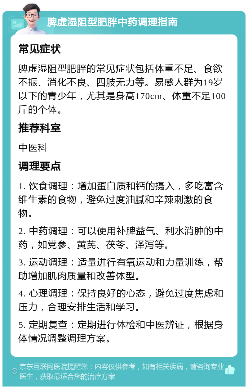 脾虚湿阻型肥胖中药调理指南 常见症状 脾虚湿阻型肥胖的常见症状包括体重不足、食欲不振、消化不良、四肢无力等。易感人群为19岁以下的青少年，尤其是身高170cm、体重不足100斤的个体。 推荐科室 中医科 调理要点 1. 饮食调理：增加蛋白质和钙的摄入，多吃富含维生素的食物，避免过度油腻和辛辣刺激的食物。 2. 中药调理：可以使用补脾益气、利水消肿的中药，如党参、黄芪、茯苓、泽泻等。 3. 运动调理：适量进行有氧运动和力量训练，帮助增加肌肉质量和改善体型。 4. 心理调理：保持良好的心态，避免过度焦虑和压力，合理安排生活和学习。 5. 定期复查：定期进行体检和中医辨证，根据身体情况调整调理方案。