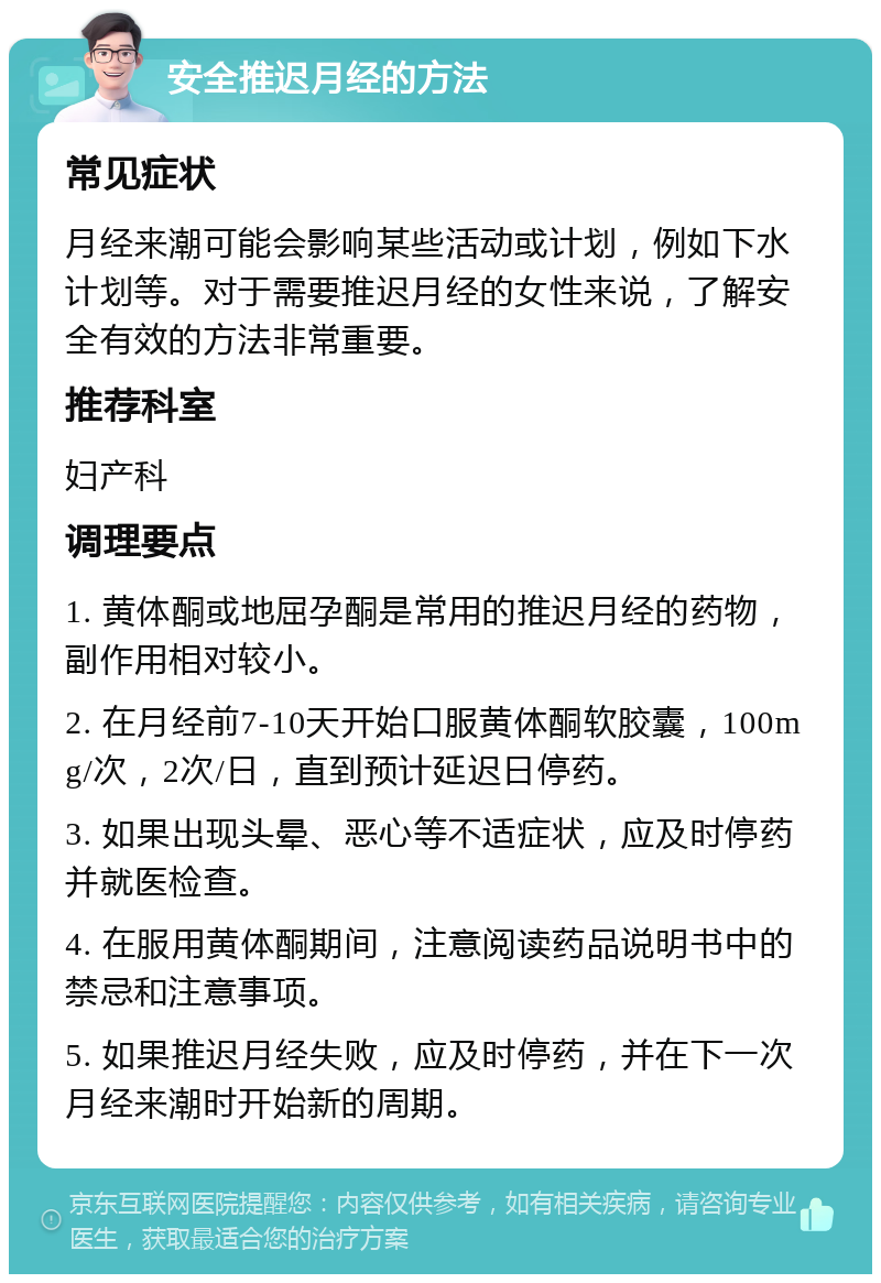 安全推迟月经的方法 常见症状 月经来潮可能会影响某些活动或计划，例如下水计划等。对于需要推迟月经的女性来说，了解安全有效的方法非常重要。 推荐科室 妇产科 调理要点 1. 黄体酮或地屈孕酮是常用的推迟月经的药物，副作用相对较小。 2. 在月经前7-10天开始口服黄体酮软胶囊，100mg/次，2次/日，直到预计延迟日停药。 3. 如果出现头晕、恶心等不适症状，应及时停药并就医检查。 4. 在服用黄体酮期间，注意阅读药品说明书中的禁忌和注意事项。 5. 如果推迟月经失败，应及时停药，并在下一次月经来潮时开始新的周期。