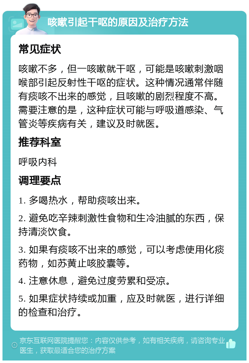 咳嗽引起干呕的原因及治疗方法 常见症状 咳嗽不多，但一咳嗽就干呕，可能是咳嗽刺激咽喉部引起反射性干呕的症状。这种情况通常伴随有痰咳不出来的感觉，且咳嗽的剧烈程度不高。需要注意的是，这种症状可能与呼吸道感染、气管炎等疾病有关，建议及时就医。 推荐科室 呼吸内科 调理要点 1. 多喝热水，帮助痰咳出来。 2. 避免吃辛辣刺激性食物和生冷油腻的东西，保持清淡饮食。 3. 如果有痰咳不出来的感觉，可以考虑使用化痰药物，如苏黄止咳胶囊等。 4. 注意休息，避免过度劳累和受凉。 5. 如果症状持续或加重，应及时就医，进行详细的检查和治疗。