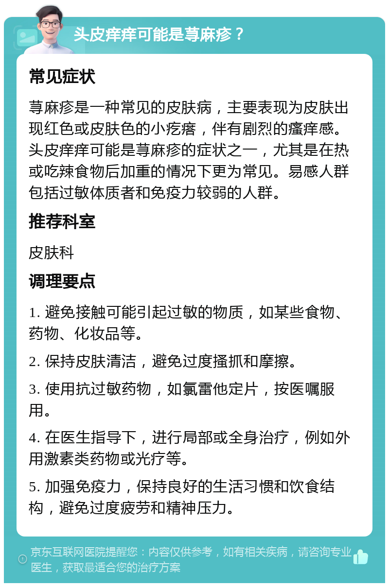 头皮痒痒可能是荨麻疹？ 常见症状 荨麻疹是一种常见的皮肤病，主要表现为皮肤出现红色或皮肤色的小疙瘩，伴有剧烈的瘙痒感。头皮痒痒可能是荨麻疹的症状之一，尤其是在热或吃辣食物后加重的情况下更为常见。易感人群包括过敏体质者和免疫力较弱的人群。 推荐科室 皮肤科 调理要点 1. 避免接触可能引起过敏的物质，如某些食物、药物、化妆品等。 2. 保持皮肤清洁，避免过度搔抓和摩擦。 3. 使用抗过敏药物，如氯雷他定片，按医嘱服用。 4. 在医生指导下，进行局部或全身治疗，例如外用激素类药物或光疗等。 5. 加强免疫力，保持良好的生活习惯和饮食结构，避免过度疲劳和精神压力。