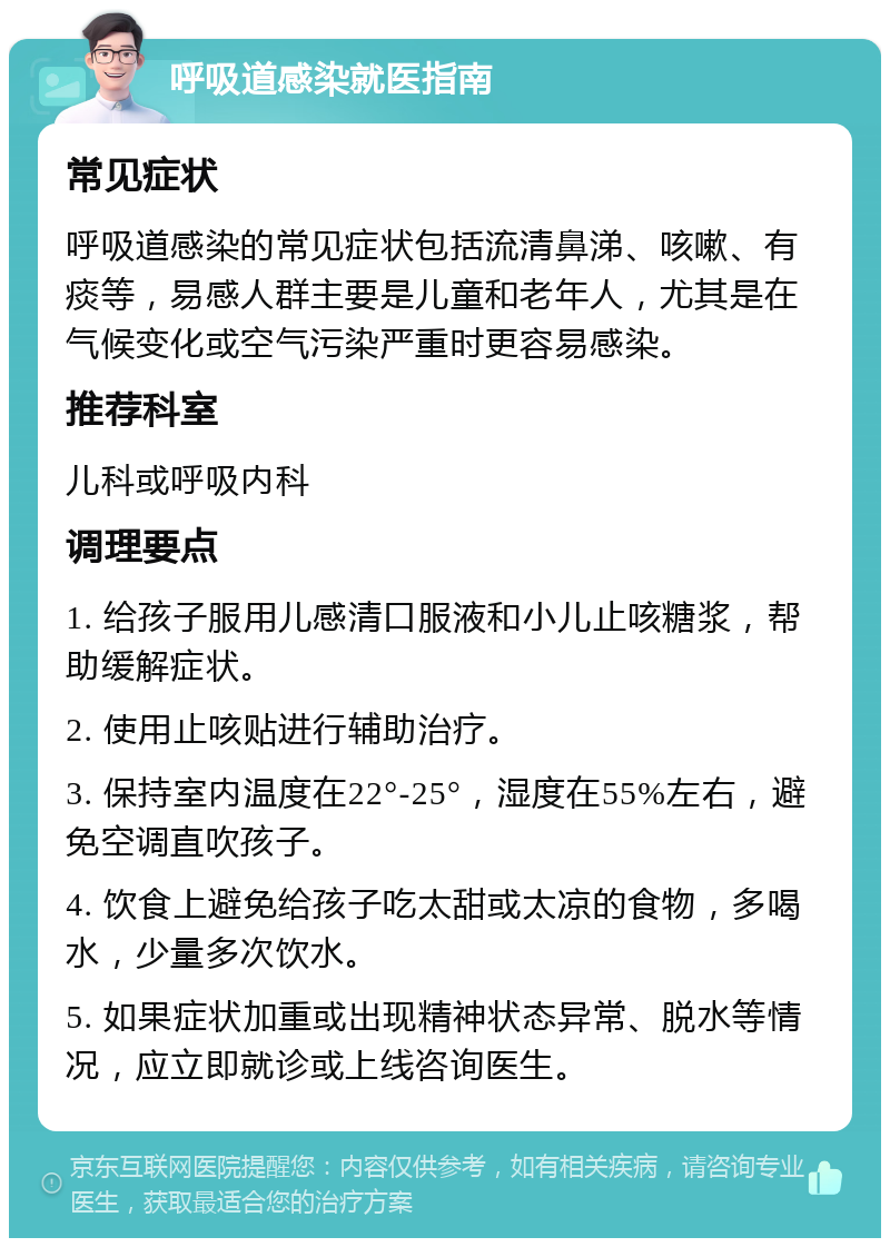 呼吸道感染就医指南 常见症状 呼吸道感染的常见症状包括流清鼻涕、咳嗽、有痰等，易感人群主要是儿童和老年人，尤其是在气候变化或空气污染严重时更容易感染。 推荐科室 儿科或呼吸内科 调理要点 1. 给孩子服用儿感清口服液和小儿止咳糖浆，帮助缓解症状。 2. 使用止咳贴进行辅助治疗。 3. 保持室内温度在22°-25°，湿度在55%左右，避免空调直吹孩子。 4. 饮食上避免给孩子吃太甜或太凉的食物，多喝水，少量多次饮水。 5. 如果症状加重或出现精神状态异常、脱水等情况，应立即就诊或上线咨询医生。