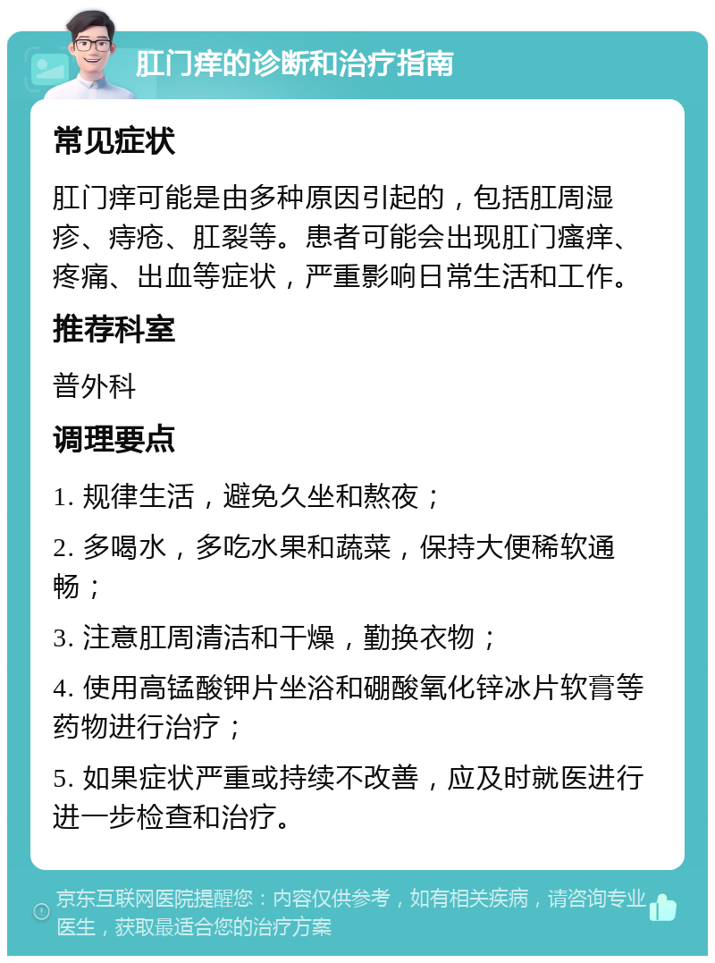 肛门痒的诊断和治疗指南 常见症状 肛门痒可能是由多种原因引起的，包括肛周湿疹、痔疮、肛裂等。患者可能会出现肛门瘙痒、疼痛、出血等症状，严重影响日常生活和工作。 推荐科室 普外科 调理要点 1. 规律生活，避免久坐和熬夜； 2. 多喝水，多吃水果和蔬菜，保持大便稀软通畅； 3. 注意肛周清洁和干燥，勤换衣物； 4. 使用高锰酸钾片坐浴和硼酸氧化锌冰片软膏等药物进行治疗； 5. 如果症状严重或持续不改善，应及时就医进行进一步检查和治疗。