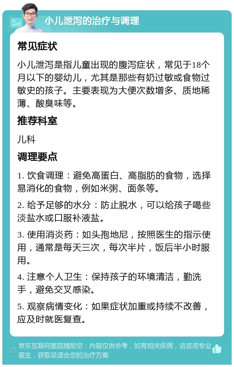 小儿泄泻的治疗与调理 常见症状 小儿泄泻是指儿童出现的腹泻症状，常见于18个月以下的婴幼儿，尤其是那些有奶过敏或食物过敏史的孩子。主要表现为大便次数增多、质地稀薄、酸臭味等。 推荐科室 儿科 调理要点 1. 饮食调理：避免高蛋白、高脂肪的食物，选择易消化的食物，例如米粥、面条等。 2. 给予足够的水分：防止脱水，可以给孩子喝些淡盐水或口服补液盐。 3. 使用消炎药：如头孢地尼，按照医生的指示使用，通常是每天三次，每次半片，饭后半小时服用。 4. 注意个人卫生：保持孩子的环境清洁，勤洗手，避免交叉感染。 5. 观察病情变化：如果症状加重或持续不改善，应及时就医复查。