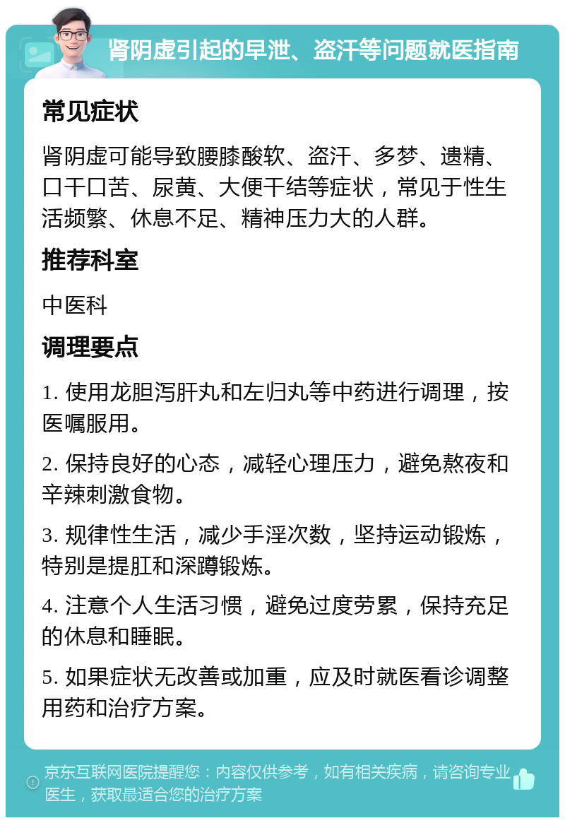 肾阴虚引起的早泄、盗汗等问题就医指南 常见症状 肾阴虚可能导致腰膝酸软、盗汗、多梦、遗精、口干口苦、尿黄、大便干结等症状，常见于性生活频繁、休息不足、精神压力大的人群。 推荐科室 中医科 调理要点 1. 使用龙胆泻肝丸和左归丸等中药进行调理，按医嘱服用。 2. 保持良好的心态，减轻心理压力，避免熬夜和辛辣刺激食物。 3. 规律性生活，减少手淫次数，坚持运动锻炼，特别是提肛和深蹲锻炼。 4. 注意个人生活习惯，避免过度劳累，保持充足的休息和睡眠。 5. 如果症状无改善或加重，应及时就医看诊调整用药和治疗方案。