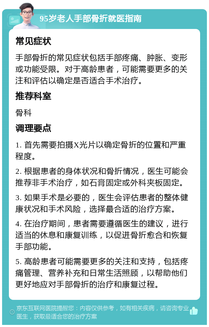 95岁老人手部骨折就医指南 常见症状 手部骨折的常见症状包括手部疼痛、肿胀、变形或功能受限。对于高龄患者，可能需要更多的关注和评估以确定是否适合手术治疗。 推荐科室 骨科 调理要点 1. 首先需要拍摄X光片以确定骨折的位置和严重程度。 2. 根据患者的身体状况和骨折情况，医生可能会推荐非手术治疗，如石膏固定或外科夹板固定。 3. 如果手术是必要的，医生会评估患者的整体健康状况和手术风险，选择最合适的治疗方案。 4. 在治疗期间，患者需要遵循医生的建议，进行适当的休息和康复训练，以促进骨折愈合和恢复手部功能。 5. 高龄患者可能需要更多的关注和支持，包括疼痛管理、营养补充和日常生活照顾，以帮助他们更好地应对手部骨折的治疗和康复过程。