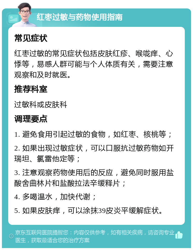 红枣过敏与药物使用指南 常见症状 红枣过敏的常见症状包括皮肤红疹、喉咙痒、心悸等，易感人群可能与个人体质有关，需要注意观察和及时就医。 推荐科室 过敏科或皮肤科 调理要点 1. 避免食用引起过敏的食物，如红枣、核桃等； 2. 如果出现过敏症状，可以口服抗过敏药物如开瑞坦、氯雷他定等； 3. 注意观察药物使用后的反应，避免同时服用盐酸舍曲林片和盐酸拉法辛缓释片； 4. 多喝温水，加快代谢； 5. 如果皮肤痒，可以涂抹39皮炎平缓解症状。