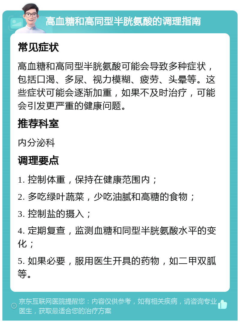 高血糖和高同型半胱氨酸的调理指南 常见症状 高血糖和高同型半胱氨酸可能会导致多种症状，包括口渴、多尿、视力模糊、疲劳、头晕等。这些症状可能会逐渐加重，如果不及时治疗，可能会引发更严重的健康问题。 推荐科室 内分泌科 调理要点 1. 控制体重，保持在健康范围内； 2. 多吃绿叶蔬菜，少吃油腻和高糖的食物； 3. 控制盐的摄入； 4. 定期复查，监测血糖和同型半胱氨酸水平的变化； 5. 如果必要，服用医生开具的药物，如二甲双胍等。