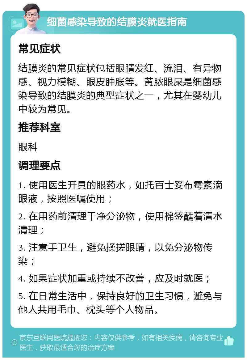 细菌感染导致的结膜炎就医指南 常见症状 结膜炎的常见症状包括眼睛发红、流泪、有异物感、视力模糊、眼皮肿胀等。黄脓眼屎是细菌感染导致的结膜炎的典型症状之一，尤其在婴幼儿中较为常见。 推荐科室 眼科 调理要点 1. 使用医生开具的眼药水，如托百士妥布霉素滴眼液，按照医嘱使用； 2. 在用药前清理干净分泌物，使用棉签蘸着清水清理； 3. 注意手卫生，避免揉搓眼睛，以免分泌物传染； 4. 如果症状加重或持续不改善，应及时就医； 5. 在日常生活中，保持良好的卫生习惯，避免与他人共用毛巾、枕头等个人物品。