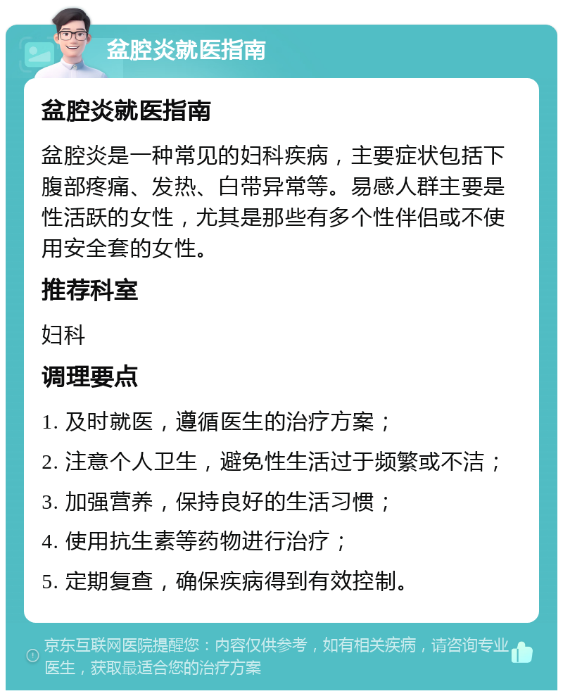 盆腔炎就医指南 盆腔炎就医指南 盆腔炎是一种常见的妇科疾病，主要症状包括下腹部疼痛、发热、白带异常等。易感人群主要是性活跃的女性，尤其是那些有多个性伴侣或不使用安全套的女性。 推荐科室 妇科 调理要点 1. 及时就医，遵循医生的治疗方案； 2. 注意个人卫生，避免性生活过于频繁或不洁； 3. 加强营养，保持良好的生活习惯； 4. 使用抗生素等药物进行治疗； 5. 定期复查，确保疾病得到有效控制。