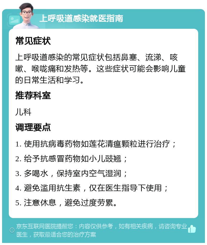 上呼吸道感染就医指南 常见症状 上呼吸道感染的常见症状包括鼻塞、流涕、咳嗽、喉咙痛和发热等。这些症状可能会影响儿童的日常生活和学习。 推荐科室 儿科 调理要点 1. 使用抗病毒药物如莲花清瘟颗粒进行治疗； 2. 给予抗感冒药物如小儿豉翘； 3. 多喝水，保持室内空气湿润； 4. 避免滥用抗生素，仅在医生指导下使用； 5. 注意休息，避免过度劳累。