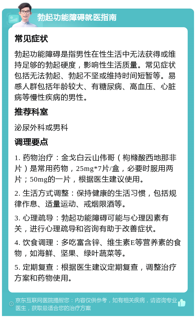 勃起功能障碍就医指南 常见症状 勃起功能障碍是指男性在性生活中无法获得或维持足够的勃起硬度，影响性生活质量。常见症状包括无法勃起、勃起不坚或维持时间短暂等。易感人群包括年龄较大、有糖尿病、高血压、心脏病等慢性疾病的男性。 推荐科室 泌尿外科或男科 调理要点 1. 药物治疗：金戈白云山伟哥（枸橼酸西地那非片）是常用药物，25mg*7片/盒，必要时服用两片；50mg的一片，根据医生建议使用。 2. 生活方式调整：保持健康的生活习惯，包括规律作息、适量运动、戒烟限酒等。 3. 心理疏导：勃起功能障碍可能与心理因素有关，进行心理疏导和咨询有助于改善症状。 4. 饮食调理：多吃富含锌、维生素E等营养素的食物，如海鲜、坚果、绿叶蔬菜等。 5. 定期复查：根据医生建议定期复查，调整治疗方案和药物使用。