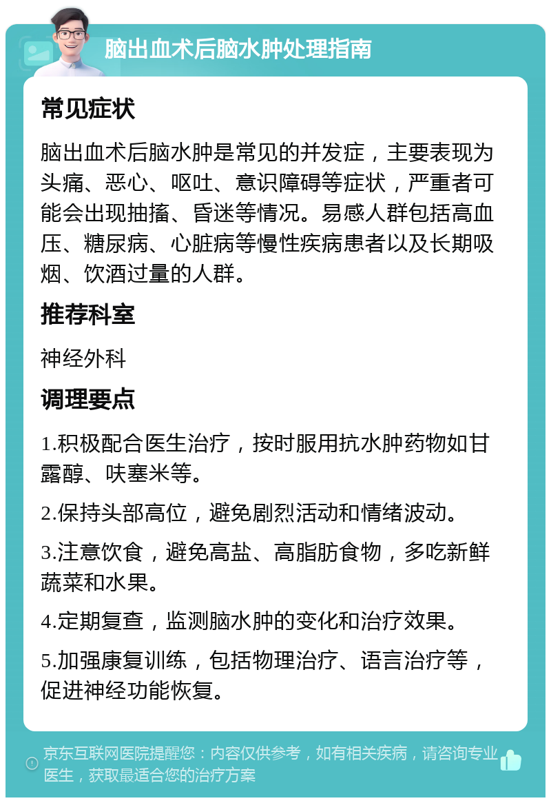 脑出血术后脑水肿处理指南 常见症状 脑出血术后脑水肿是常见的并发症，主要表现为头痛、恶心、呕吐、意识障碍等症状，严重者可能会出现抽搐、昏迷等情况。易感人群包括高血压、糖尿病、心脏病等慢性疾病患者以及长期吸烟、饮酒过量的人群。 推荐科室 神经外科 调理要点 1.积极配合医生治疗，按时服用抗水肿药物如甘露醇、呋塞米等。 2.保持头部高位，避免剧烈活动和情绪波动。 3.注意饮食，避免高盐、高脂肪食物，多吃新鲜蔬菜和水果。 4.定期复查，监测脑水肿的变化和治疗效果。 5.加强康复训练，包括物理治疗、语言治疗等，促进神经功能恢复。