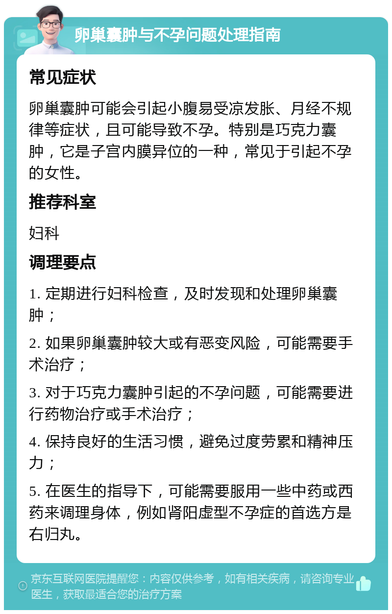 卵巢囊肿与不孕问题处理指南 常见症状 卵巢囊肿可能会引起小腹易受凉发胀、月经不规律等症状，且可能导致不孕。特别是巧克力囊肿，它是子宫内膜异位的一种，常见于引起不孕的女性。 推荐科室 妇科 调理要点 1. 定期进行妇科检查，及时发现和处理卵巢囊肿； 2. 如果卵巢囊肿较大或有恶变风险，可能需要手术治疗； 3. 对于巧克力囊肿引起的不孕问题，可能需要进行药物治疗或手术治疗； 4. 保持良好的生活习惯，避免过度劳累和精神压力； 5. 在医生的指导下，可能需要服用一些中药或西药来调理身体，例如肾阳虚型不孕症的首选方是右归丸。