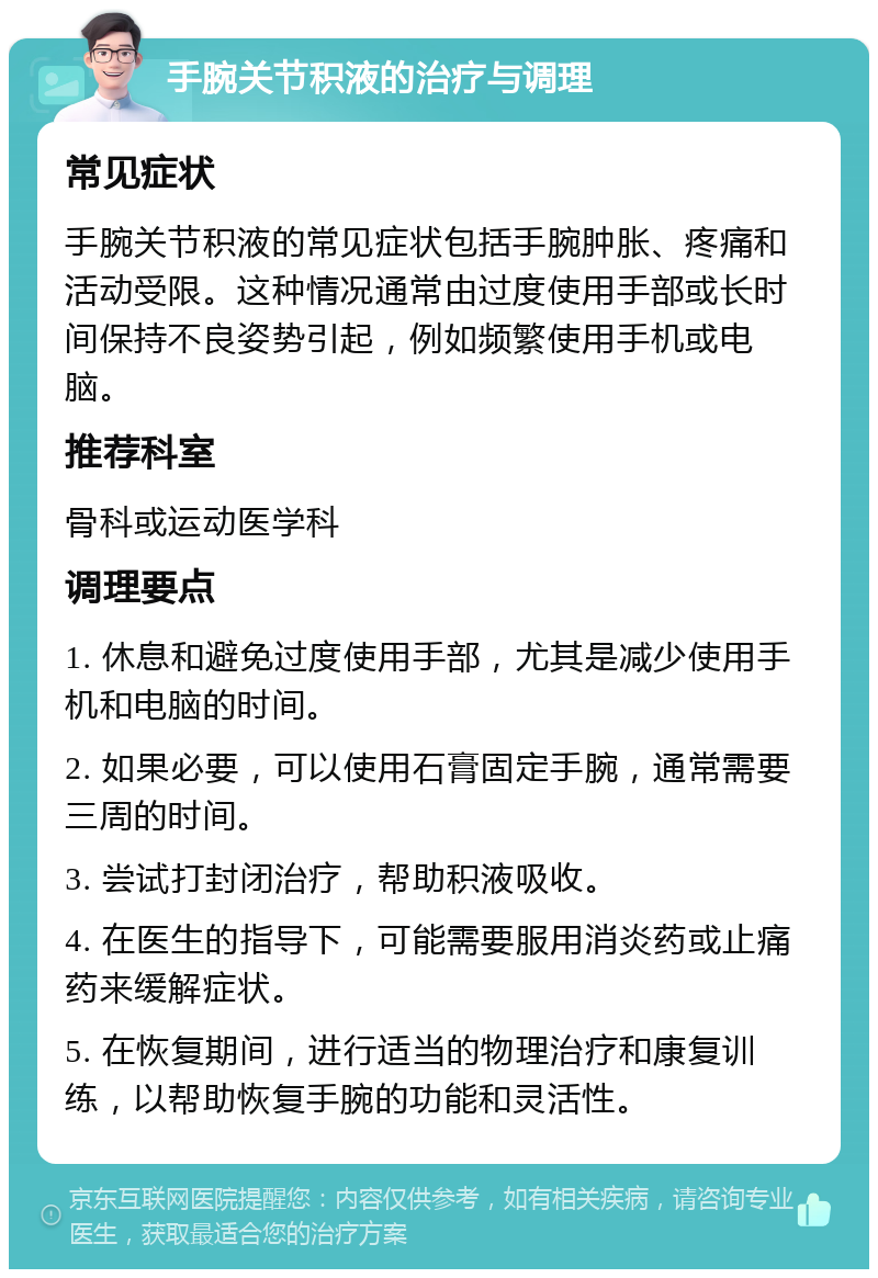 手腕关节积液的治疗与调理 常见症状 手腕关节积液的常见症状包括手腕肿胀、疼痛和活动受限。这种情况通常由过度使用手部或长时间保持不良姿势引起，例如频繁使用手机或电脑。 推荐科室 骨科或运动医学科 调理要点 1. 休息和避免过度使用手部，尤其是减少使用手机和电脑的时间。 2. 如果必要，可以使用石膏固定手腕，通常需要三周的时间。 3. 尝试打封闭治疗，帮助积液吸收。 4. 在医生的指导下，可能需要服用消炎药或止痛药来缓解症状。 5. 在恢复期间，进行适当的物理治疗和康复训练，以帮助恢复手腕的功能和灵活性。