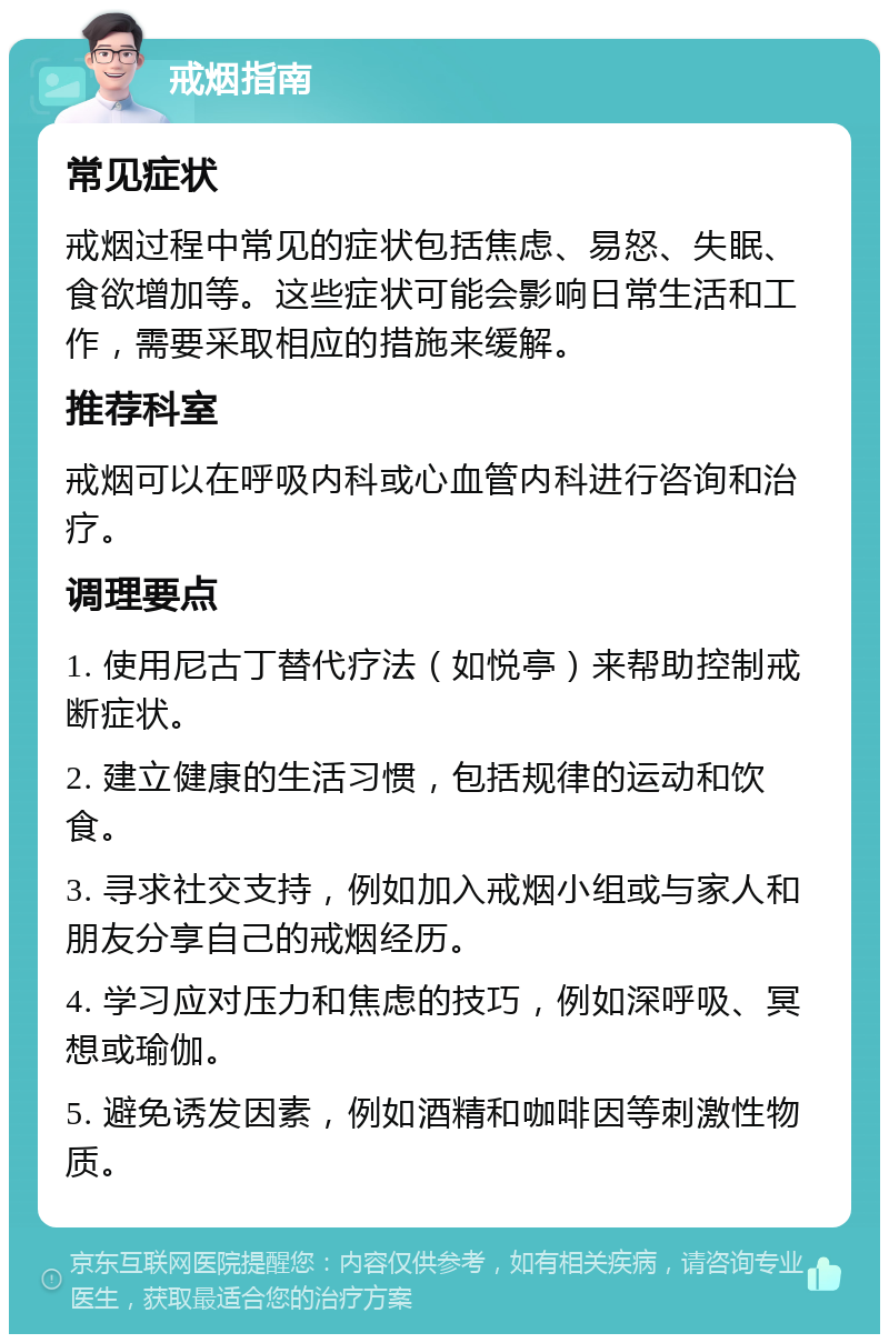 戒烟指南 常见症状 戒烟过程中常见的症状包括焦虑、易怒、失眠、食欲增加等。这些症状可能会影响日常生活和工作，需要采取相应的措施来缓解。 推荐科室 戒烟可以在呼吸内科或心血管内科进行咨询和治疗。 调理要点 1. 使用尼古丁替代疗法（如悦亭）来帮助控制戒断症状。 2. 建立健康的生活习惯，包括规律的运动和饮食。 3. 寻求社交支持，例如加入戒烟小组或与家人和朋友分享自己的戒烟经历。 4. 学习应对压力和焦虑的技巧，例如深呼吸、冥想或瑜伽。 5. 避免诱发因素，例如酒精和咖啡因等刺激性物质。