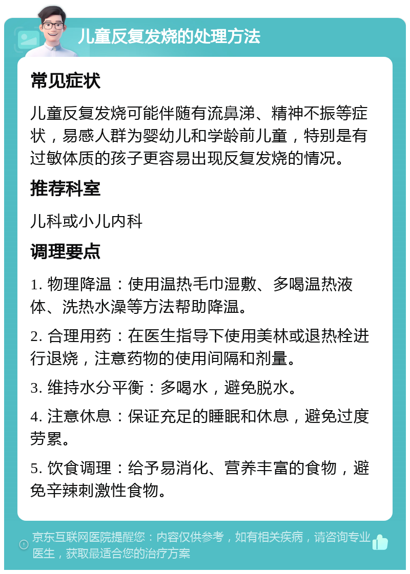 儿童反复发烧的处理方法 常见症状 儿童反复发烧可能伴随有流鼻涕、精神不振等症状，易感人群为婴幼儿和学龄前儿童，特别是有过敏体质的孩子更容易出现反复发烧的情况。 推荐科室 儿科或小儿内科 调理要点 1. 物理降温：使用温热毛巾湿敷、多喝温热液体、洗热水澡等方法帮助降温。 2. 合理用药：在医生指导下使用美林或退热栓进行退烧，注意药物的使用间隔和剂量。 3. 维持水分平衡：多喝水，避免脱水。 4. 注意休息：保证充足的睡眠和休息，避免过度劳累。 5. 饮食调理：给予易消化、营养丰富的食物，避免辛辣刺激性食物。