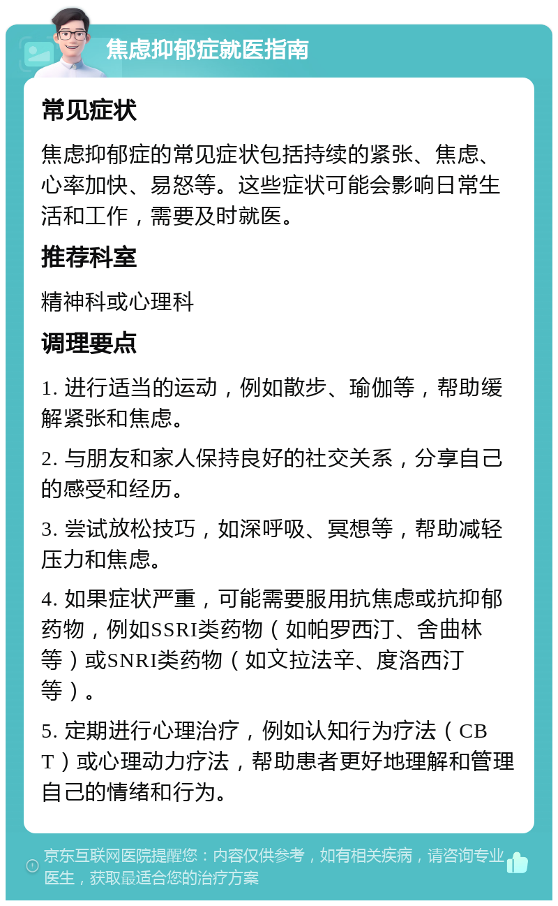 焦虑抑郁症就医指南 常见症状 焦虑抑郁症的常见症状包括持续的紧张、焦虑、心率加快、易怒等。这些症状可能会影响日常生活和工作，需要及时就医。 推荐科室 精神科或心理科 调理要点 1. 进行适当的运动，例如散步、瑜伽等，帮助缓解紧张和焦虑。 2. 与朋友和家人保持良好的社交关系，分享自己的感受和经历。 3. 尝试放松技巧，如深呼吸、冥想等，帮助减轻压力和焦虑。 4. 如果症状严重，可能需要服用抗焦虑或抗抑郁药物，例如SSRI类药物（如帕罗西汀、舍曲林等）或SNRI类药物（如文拉法辛、度洛西汀等）。 5. 定期进行心理治疗，例如认知行为疗法（CBT）或心理动力疗法，帮助患者更好地理解和管理自己的情绪和行为。