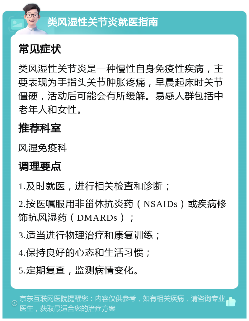 类风湿性关节炎就医指南 常见症状 类风湿性关节炎是一种慢性自身免疫性疾病，主要表现为手指头关节肿胀疼痛，早晨起床时关节僵硬，活动后可能会有所缓解。易感人群包括中老年人和女性。 推荐科室 风湿免疫科 调理要点 1.及时就医，进行相关检查和诊断； 2.按医嘱服用非甾体抗炎药（NSAIDs）或疾病修饰抗风湿药（DMARDs）； 3.适当进行物理治疗和康复训练； 4.保持良好的心态和生活习惯； 5.定期复查，监测病情变化。