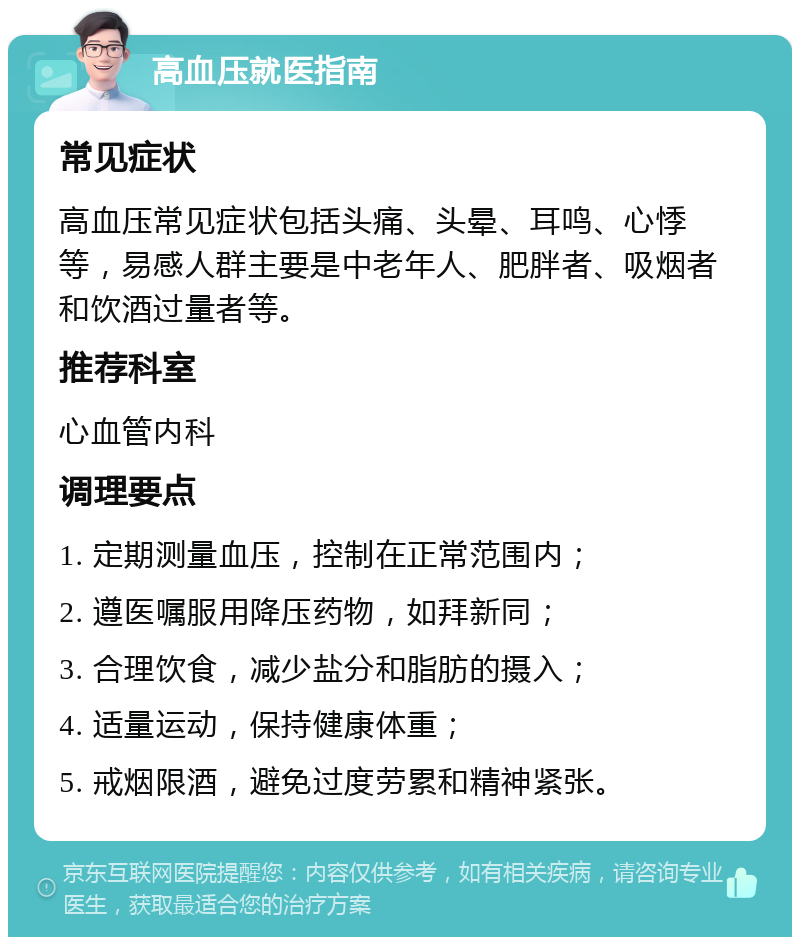 高血压就医指南 常见症状 高血压常见症状包括头痛、头晕、耳鸣、心悸等，易感人群主要是中老年人、肥胖者、吸烟者和饮酒过量者等。 推荐科室 心血管内科 调理要点 1. 定期测量血压，控制在正常范围内； 2. 遵医嘱服用降压药物，如拜新同； 3. 合理饮食，减少盐分和脂肪的摄入； 4. 适量运动，保持健康体重； 5. 戒烟限酒，避免过度劳累和精神紧张。