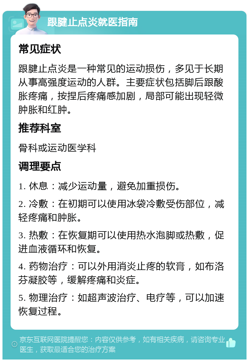 跟腱止点炎就医指南 常见症状 跟腱止点炎是一种常见的运动损伤，多见于长期从事高强度运动的人群。主要症状包括脚后跟酸胀疼痛，按捏后疼痛感加剧，局部可能出现轻微肿胀和红肿。 推荐科室 骨科或运动医学科 调理要点 1. 休息：减少运动量，避免加重损伤。 2. 冷敷：在初期可以使用冰袋冷敷受伤部位，减轻疼痛和肿胀。 3. 热敷：在恢复期可以使用热水泡脚或热敷，促进血液循环和恢复。 4. 药物治疗：可以外用消炎止疼的软膏，如布洛芬凝胶等，缓解疼痛和炎症。 5. 物理治疗：如超声波治疗、电疗等，可以加速恢复过程。