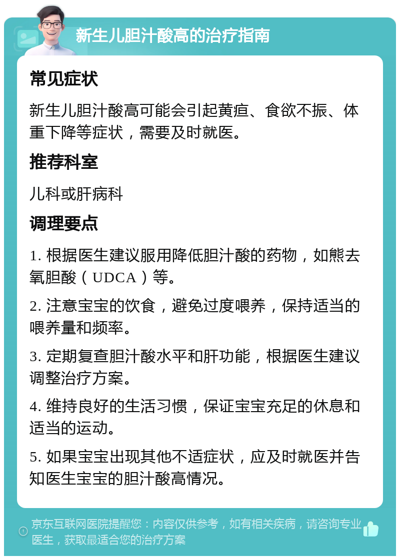 新生儿胆汁酸高的治疗指南 常见症状 新生儿胆汁酸高可能会引起黄疸、食欲不振、体重下降等症状，需要及时就医。 推荐科室 儿科或肝病科 调理要点 1. 根据医生建议服用降低胆汁酸的药物，如熊去氧胆酸（UDCA）等。 2. 注意宝宝的饮食，避免过度喂养，保持适当的喂养量和频率。 3. 定期复查胆汁酸水平和肝功能，根据医生建议调整治疗方案。 4. 维持良好的生活习惯，保证宝宝充足的休息和适当的运动。 5. 如果宝宝出现其他不适症状，应及时就医并告知医生宝宝的胆汁酸高情况。