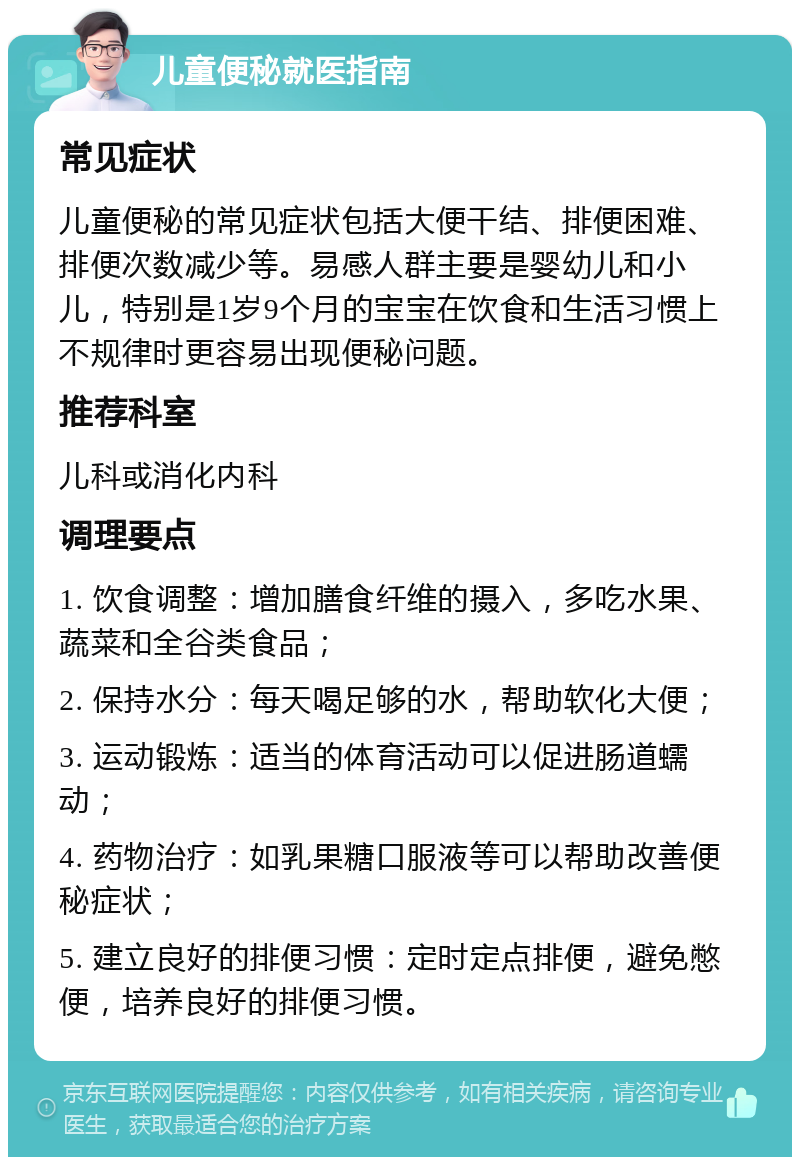 儿童便秘就医指南 常见症状 儿童便秘的常见症状包括大便干结、排便困难、排便次数减少等。易感人群主要是婴幼儿和小儿，特别是1岁9个月的宝宝在饮食和生活习惯上不规律时更容易出现便秘问题。 推荐科室 儿科或消化内科 调理要点 1. 饮食调整：增加膳食纤维的摄入，多吃水果、蔬菜和全谷类食品； 2. 保持水分：每天喝足够的水，帮助软化大便； 3. 运动锻炼：适当的体育活动可以促进肠道蠕动； 4. 药物治疗：如乳果糖口服液等可以帮助改善便秘症状； 5. 建立良好的排便习惯：定时定点排便，避免憋便，培养良好的排便习惯。